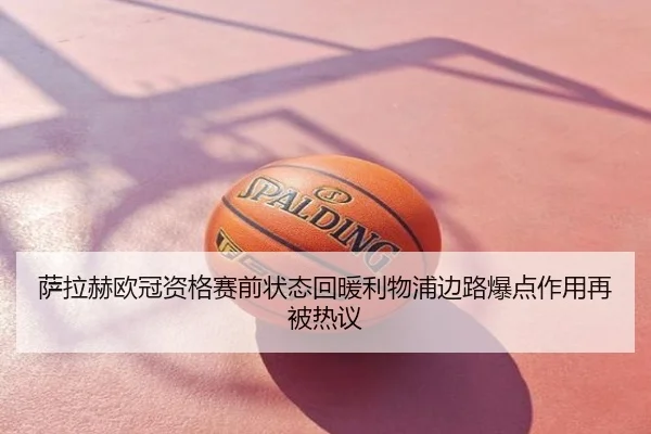 萨拉赫欧冠资格赛前状态回暖利物浦边路爆点作用再被热议