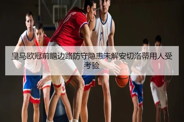 皇马欧冠前瞻边路防守隐患未解安切洛蒂用人受考验