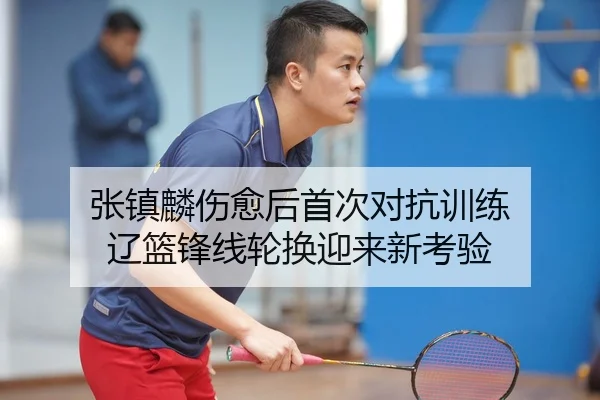 张镇麟伤愈后首次对抗训练 辽篮锋线轮换迎来新考验