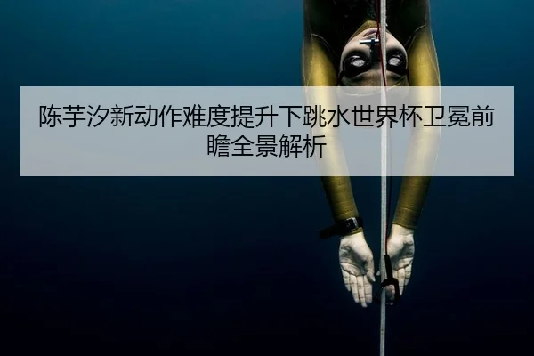 陈芋汐新动作难度提升下跳水世界杯卫冕前瞻全景解析